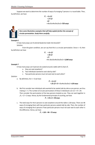 Module 1 Counting Techniques
Richpaul2015-INRSF Page 13
Suppose we want to determine the number of ways of arranging 7 persons in a round table. Then,
by definition, we have
𝑷∘ = (n-1)!
= (7-1)!
=6!
= 6 x 5 x 4 x 3 x 2 x 1 =720 ways
Example 6
In how many ways can 8 colored beads be made into bracelet?
Solution:
From the given condition, we can say that this is a circular permutation. Since n = 8, then
by definition we have
𝑷∘ = (n-1)!
= (8-1)!
=7!
=7 x 6 x 5 x 4 x 3 x 2 x 1 = 5,040 ways
Example 7
In how many ways can 6 persons be seated around a table with 6 chairs if;
a. they can seat anywhere?
b. Two individuals wanted to seat side by side?
c. Two particular persons must not seat next to each other?
Solution:
a. By definition, for n = 6 we have
𝑷∘ = (n-1)!
= (6-1)!= 5! = 5 x 4 x 3 x 2 x 1 =120 ways
b. We first consider two individuals who wanted to be seated side by side as one person, we thus
making n = 5. The number of circular permutation of these 5 individuals is (5-1)! = 4! = 24.
Then consider the permutation of the two persons treated as one. They can seat together in
2P2 = 2! = 2 ways. Hence, by the fundamental principle of counting, we have
𝑷∘ = 24 x 2 = 48 ways
c. The total ways for the 6 persons to seat anywhere around the table is 120 ways. There are 48
ways of arranging them with two particular persons seated side by side. Then, the number of
ways of arranging the 6 persons if two particular persons must not seat next to each other is
the difference. Hence, we have
𝑷∘ = 120 – 48 = 72 ways
Here some illustrative examples that will help explain further the concept of
circular permutation. Study them carefully.
 