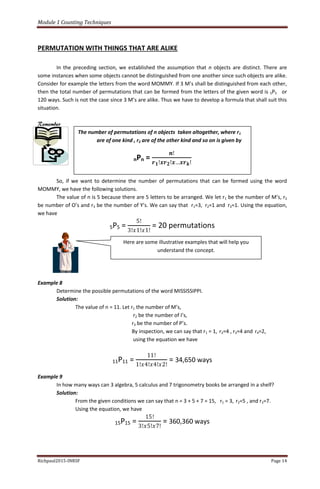 Module 1 Counting Techniques
Richpaul2015-INRSF Page 14
PERMUTATION WITH THINGS THAT ARE ALIKE
In the preceding section, we established the assumption that n objects are distinct. There are
some instances when some objects cannot be distinguished from one another since such objects are alike.
Consider for example the letters from the word MOMMY. If 3 M’s shall be distinguished from each other,
then the total number of permutations that can be formed from the letters of the given word is 5P5 or
120 ways. Such is not the case since 3 M’s are alike. Thus we have to develop a formula that shall suit this
situation.
Remember
So, if we want to determine the number of permutations that can be formed using the word
MOMMY, we have the following solutions.
The value of n is 5 because there are 5 letters to be arranged. We let r1 be the number of M’s, r2
be number of O’s and r3 be the number of Y’s. We can say that r1=3, r2=1 and r3=1. Using the equation,
we have
5P5 =
5!
3!𝑥1!𝑥1!
= 20 permutations
Example 8
Determine the possible permutations of the word MISSISSIPPI.
Solution:
The value of n = 11. Let r1 the number of M’s,
r2 be the number of I’s,
r3 be the number of P’s.
By inspection, we can say that r1 = 1, r2=4 , r3=4 and r4=2,
using the equation we have
11P11 =
11!
1!𝑥4!𝑥4!𝑥2!
= 34,650 ways
Example 9
In how many ways can 3 algebra, 5 calculus and 7 trigonometry books be arranged in a shelf?
Solution:
From the given conditions we can say that n = 3 + 5 + 7 = 15, r1 = 3, r2=5 , and r3=7.
Using the equation, we have
15P15 =
15!
3!𝑥5!𝑥7!
= 360,360 ways
The number of permutations of n objects taken altogether, where r1
are of one kind , r2 are of the other kind and so on is given by
nPn =
𝒏!
𝒓 𝟏!𝒙𝒓 𝟐!𝒙…𝒙𝒓 𝒌!
Here are some illustrative examples that will help you
understand the concept.
 