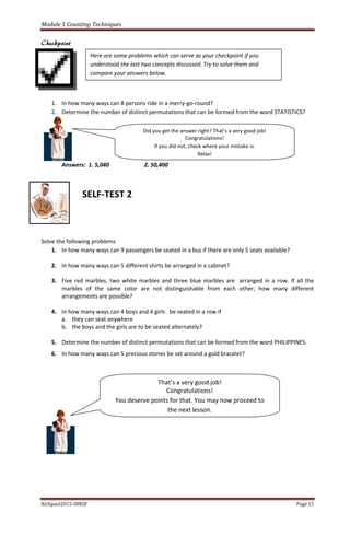 Module 1 Counting Techniques
Richpaul2015-INRSF Page 15
Checkpoint
1. In how many ways can 8 persons ride in a merry-go-round?
2. Determine the number of distinct permutations that can be formed from the word STATISTICS?
Answers: 1. 5,040 2. 50,400
SELF-TEST 2
Solve the following problems
1. In how many ways can 9 passengers be seated in a bus if there are only 5 seats available?
2. In how many ways can 5 different shirts be arranged in a cabinet?
3. Five red marbles, two white marbles and three blue marbles are arranged in a row. If all the
marbles of the same color are not distinguishable from each other, how many different
arrangements are possible?
4. In how many ways can 4 boys and 4 girls be seated in a row if
a. they can seat anywhere
b. the boys and the girls are to be seated alternately?
5. Determine the number of distinct permutations that can be formed from the word PHILIPPINES.
6. In how many ways can 5 precious stones be set around a gold bracelet?
Here are some problems which can serve as your checkpoint if you
understood the last two concepts discussed. Try to solve them and
compare your answers below.
Did you get the answer right? That’s a very good job!
Congratulations!
If you did not, check where your mistake is.
Relax!
That’s a very good job!
Congratulations!
You deserve points for that. You may now proceed to
the next lesson.
 