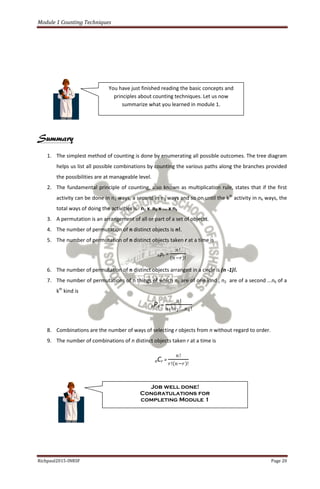 Module 1 Counting Techniques
Richpaul2015-INRSF Page 20
Summary
1. The simplest method of counting is done by enumerating all possible outcomes. The tree diagram
helps us list all possible combinations by counting the various paths along the branches provided
the possibilities are at manageable level.
2. The fundamental principle of counting, also known as multiplication rule, states that if the first
activity can be done in n1 ways, a second in n2 ways and so on until the kth
activity in nk ways, the
total ways of doing the activities is n1 x n2 x ... x nk
3. A permutation is an arrangement of all or part of a set of objects.
4. The number of permutation of n distinct objects is n!.
5. The number of permutation of n distinct objects taken r at a time is
nPr =
𝑛!
𝑛−𝑟 !
6. The number of permutation of n distinct objects arranged in a circle is (n -1)!.
7. The number of permutations of n things of which n1 are of one kind , n2 are of a second ...nk of a
kth
kind is
nPn =
𝑛!
𝑛1!𝑛2!…𝑛 𝑘!
8. Combinations are the number of ways of selecting r objects from n without regard to order.
9. The number of combinations of n distinct objects taken r at a time is
nCr =
𝑛!
𝑟! 𝑛−𝑟 !
You have just finished reading the basic concepts and
principles about counting techniques. Let us now
summarize what you learned in module 1.
Job well done!
Congratulations for
completing Module 1
 