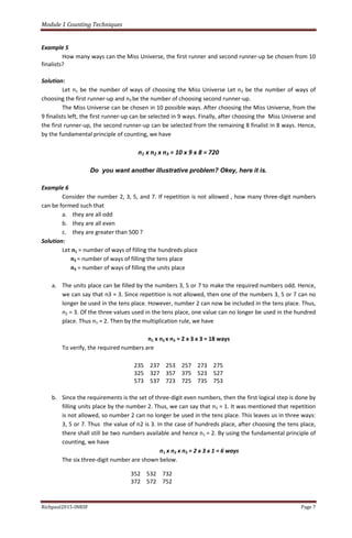 Module 1 Counting Techniques
Richpaul2015-INRSF Page 7
Example 5
How many ways can the Miss Universe, the first runner and second runner-up be chosen from 10
finalists?
Solution:
Let n1 be the number of ways of choosing the Miss Universe Let n2 be the number of ways of
choosing the first runner-up and n3 be the number of choosing second runner-up.
The Miss Universe can be chosen in 10 possible ways. After choosing the Miss Universe, from the
9 finalists left, the first runner-up can be selected in 9 ways. Finally, after choosing the Miss Universe and
the first runner-up, the second runner-up can be selected from the remaining 8 finalist in 8 ways. Hence,
by the fundamental principle of counting, we have
n1 x n2 x n3 = 10 x 9 x 8 = 720
Do you want another illustrative problem? Okey, here it is.
Example 6
Consider the number 2, 3, 5, and 7. If repetition is not allowed , how many three-digit numbers
can be formed such that
a. they are all odd
b. they are all even
c. they are greater than 500 ?
Solution:
Let n1 = number of ways of filling the hundreds place
n2 = number of ways of filling the tens place
n3 = number of ways of filling the units place
a. The units place can be filled by the numbers 3, 5 or 7 to make the required numbers odd. Hence,
we can say that n3 = 3. Since repetition is not allowed, then one of the numbers 3, 5 or 7 can no
longer be used in the tens place. However, number 2 can now be included in the tens place. Thus,
n2 = 3. Of the three values used in the tens place, one value can no longer be used in the hundred
place. Thus n1 = 2. Then by the multiplication rule, we have
n1 x n2 x n3 = 2 x 3 x 3 = 18 ways
To verify, the required numbers are
235 237 253 257 273 275
325 327 357 375 523 527
573 537 723 725 735 753
b. Since the requirements is the set of three-digit even numbers, then the first logical step is done by
filling units place by the number 2. Thus, we can say that n3 = 1. It was mentioned that repetition
is not allowed, so number 2 can no longer be used in the tens place. This leaves us in three ways:
3, 5 or 7. Thus the value of n2 is 3. In the case of hundreds place, after choosing the tens place,
there shall still be two numbers available and hence n1 = 2. By using the fundamental principle of
counting, we have
n1 x n2 x n3 = 2 x 3 x 1 = 6 ways
The six three-digit number are shown below.
352 532 732
372 572 752
 