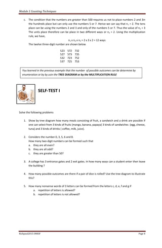Module 1 Counting Techniques
Richpaul2015-INRSF Page 8
c. The condition that the numbers are greater than 500 requires us not to place numbers 2 and 3in
the hundreds place but can only use the numbers 5 or 7. Hence we can say that n1 = 2. The tens
place can be using the numbers 2 and 3 and only of the numbers 5 or 7. Thus the value of n2 = 3
The units place therefore can be place in two different ways or n3 = 2. Using the multiplication
rule, we have,
n1 x n2 x n3 = 2 x 3 x 2 = 12 ways
The twelve three-digit number are shown below
SELF-TEST I
Solve the following problems
1. Show by tree diagram how many meals consisting of fruit, a sandwich and a drink are possible if
one can select from 3 kinds of fruits (mango, banana, papaya) 3 kinds of sandwiches (egg, cheese,
tuna) and 3 kinds of drinks ( coffee, milk, juice).
2. Considers the number 0, 3, 5, 6 and 8.
How many two-digit numbers can be formed such that
a. they are all even?
b. they are all odd?
c. they are greater than 50?
3. A college has 3 entrance gates and 2 exit gates. In how many ways can a student enter then leave
the building ?
4. How many possible outcomes are there if a pair of dice is rolled? Use the tree diagram to illustrate
this?
5. How many nonsense words of 3 letters can be formed from the letters c, d, e, f and g if
a. repetition of letters is allowed?
b. repetition of letters is not allowed?
523 572 732
527 573 735
532 723 752
537 725 753
You learned in the previous example that the number of possible outcomes can be determine by
enumeration or by by usin the TREE DIAGRAM or by the MULTIPLICATION RULE
 