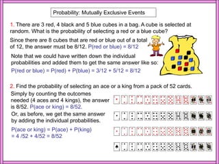 Probability: Mutually Exclusive Events
1. There are 3 red, 4 black and 5 blue cubes in a bag. A cube is selected at
random. What is the probability of selecting a red or a blue cube?
Since there are 8 cubes that are red or blue out of a total
of 12, the answer must be 8/12. P(red or blue) = 8/12
Note that we could have written down the individual
probabilities and added them to get the same answer like so:
P(red or blue) = P(red) + P(blue) = 3/12 + 5/12 = 8/12
2. Find the probability of selecting an ace or a king from a pack of 52 cards.
Simply by counting the outcomes
needed (4 aces and 4 kings), the answer
is 8/52. P(ace or king) = 8/52.
Or, as before, we get the same answer
by adding the individual probabilities.
P(ace or king) = P(ace) + P(king)
= 4 /52 + 4/52 = 8/52
 