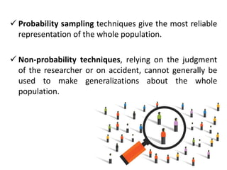  Probability sampling techniques give the most reliable
representation of the whole population.
 Non-probability techniques, relying on the judgment
of the researcher or on accident, cannot generally be
used to make generalizations about the whole
population.
 