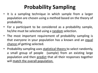 Probability Sampling
• It is a sampling technique in which sample from a larger
population are chosen using a method based on the theory of
probability.
• For a participant to be considered as a probability sample,
he/she must be selected using a random selection.
• The most important requirement of probability sampling is
that everyone in your population has a known and an equal
chance of getting selected.
• Probability sampling uses statistical theory to select randomly,
a small group of people (sample) from an existing large
population and then predict that all their responses together
will match the overall population.
 