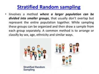 Stratified Random sampling
• Iinvolves a method where a larger population can be
divided into smaller groups, that usually don’t overlap but
represent the entire population together. While sampling
these groups can be organized and then draw a sample from
each group separately. A common method is to arrange or
classify by sex, age, ethnicity and similar ways.
 