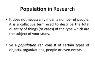 Population in Research
• It does not necessarily mean a number of people,
it is a collective term used to describe the total
quantity of things (or cases) of the type which are
the subject of your study.
• So a population can consist of certain types of
objects, organizations, people or even events.
 