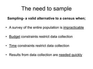 The need to sample
Sampling- a valid alternative to a census when;
• A survey of the entire population is impracticable
• Budget constraints restrict data collection
• Time constraints restrict data collection
• Results from data collection are needed quickly
 