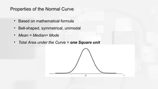 Properties of the Normal Curve
• Based on mathematical formula
• Bell-shaped, symmetrical, unimodal
• Mean = Median= Mode
• Total Area under the Curve = one Square unit
 