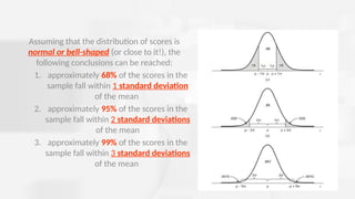 Assuming that the distribution of scores is
normal or bell-shaped (or close to it!), the
following conclusions can be reached:
1. approximately 68% of the scores in the
sample fall within 1 standard deviation
of the mean
2. approximately 95% of the scores in the
sample fall within 2 standard deviations
of the mean
3. approximately 99% of the scores in the
sample fall within 3 standard deviations
of the mean
 