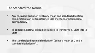 The Standardized Normal
• Any normal distribution (with any mean and standard deviation
combination) can be transformed into the standardized normal
distribution (Z)
• To compute, normal probabilities need to transform X units into Z
units
• The standardized normal distribution (Z) has a mean of 0 and a
standard deviation of 1
 