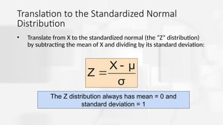 Translation to the Standardized Normal
Distribution
• Translate from X to the standardized normal (the “Z” distribution)
by subtracting the mean of X and dividing by its standard deviation:
σ
μ
X
Z


The Z distribution always has mean = 0 and
standard deviation = 1
 
