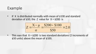 Example
• If X is distributed normally with mean of $100 and standard
deviation of $50, the Z value for X = $200 is
• This says that X = $200 is two standard deviations (2 increments of
$50 units) above the mean of $100.
2.0
$50
100
$
$200
σ
μ
X
Z 




 