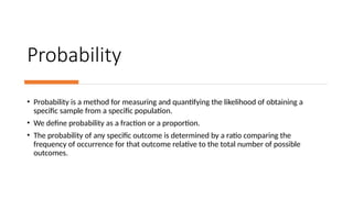 Probability
• Probability is a method for measuring and quantifying the likelihood of obtaining a
specific sample from a specific population.
• We define probability as a fraction or a proportion.
• The probability of any specific outcome is determined by a ratio comparing the
frequency of occurrence for that outcome relative to the total number of possible
outcomes.
 