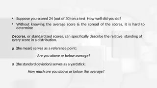• Suppose you scored 24 (out of 30) on a test How well did you do?
• Without knowing the average score & the spread of the scores, it is hard to
determine
Z-scores, or standardized scores, can specifically describe the relative standing of
every score in a distribution.
μ (the mean) serves as a reference point:
Are you above or below average?
σ (the standard deviation) serves as a yardstick:
How much are you above or below the average?
 