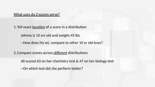 What uses do Z-scores serve?
1.Tell exact location of a score in a distribution
Johnny is 10 yrs old and weighs 45 lbs
--How does his wt. compare to other 10 yr old boys?
2.Compare scores across different distributions
Jill scored 63 on her chemistry test & 47 on her biology test
--On which test did she perform better?
 