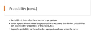 Probability (cont.)
• Probability is determined by a fraction or proportion.
• When a population of scores is represented by a frequency distribution, probabilities
can be defined by proportions of the distribution.
• In graphs, probability can be defined as a proportion of area under the curve.
 