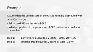 Example
Assume that the Verbal Score of the GRE is normally distributed with
 = 500,  = 20
• Eric scored 525 on the Verbal GRE.
• What proportion of the population of GRE test takers scored at or
below him?
Step 1: Convert Eric’s Score to a Z : (525 – 500) / 20 = 1.25
Step 2: Find the area below this Z-score in Table : 0.8944
 