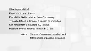 What is probability?
Event = outcome of a trial
Probability: likelihood of an “event” occurring
Typically defined in terms of a fraction or proportion
Can range from 0 (never) to 1.0 (always)
Possible “events” referred to as A, B, C, etc.
p(A) = Number of outcomes classified as A
total number of possible outcomes
 