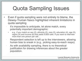 Quota Sampling Issues
•       Even if quota sampling were not entirely to blame, the
        Dewey-Truman fiasco highlighted inherent limitations in
        quota sampling
    •       It‟s impossible to anticipate, let alone match, every
            potentially important demographic:
        •    e.g., if you match on sex (2), ethnicity (2), race (5), education (4), age (5),
             region (4) and income (6) that yields 9,600 cells. If you want to interview
             more than one person per cell…
    •       Respondent selection is left up to the interviewers, allowing
            human bias to sneak in (e.g., picking easy-to-reach resps).
    •       As with availability sampling, there is no theoretical
            justification for drawing inferences about the greater
            population.
 