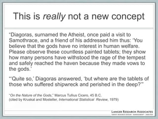 This is really not a new concept
“Diagoras, surnamed the Atheist, once paid a visit to
Samothrace, and a friend of his addressed him thus: „You
believe that the gods have no interest in human welfare.
Please observe these countless painted tablets; they show
how many persons have withstood the rage of the tempest
and safely reached the haven because they made vows to
the gods.‟
“„Quite so,‟ Diagoras answered, „but where are the tablets of
those who suffered shipwreck and perished in the deep?‟”
“On the Nature of the Gods,” Marcus Tullius Cicero, 45 B.C.
(cited by Kruskal and Mosteller, International Statistical Review, 1979)
 