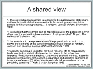 A shared view
•   “…the stratified random sample is recognized by mathematical statisticians
    as the only practical device now available for securing a representative
    sample from human populations…” Snedecor, Journal of Farm Economics,
    1939

•   “It is obvious that the sample can be representative of the population only if
    all parts of the population have a chance of being sampled.” Tippett, The
    Methods of Statistics, 1952

•   “If the sample is to be representative of the population from which it is
    drawn, the elements of the sample must have been chosen at random.”
    Johnson and Jackson, Modern Statistical Methods, 1959

•   “Probability sampling is important for three reasons: (1) Its measurability
    leads to objective statistical inference, in contrast to the subjective
    inference from judgment sampling. (2) Like any scientific method, it permits
    cumulative improvement through the separation and objective appraisal of
    its sources of errors. (3) When simple methods fail, researchers turn to
    probability sampling…” Kish, Survey Sampling, 1965
 