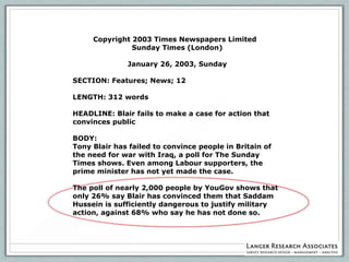 Copyright 2003 Times Newspapers Limited
               Sunday Times (London)

              January 26, 2003, Sunday

SECTION: Features; News; 12

LENGTH: 312 words

HEADLINE: Blair fails to make a case for action that
convinces public

BODY:
Tony Blair has failed to convince people in Britain of
the need for war with Iraq, a poll for The Sunday
Times shows. Even among Labour supporters, the
prime minister has not yet made the case.

The poll of nearly 2,000 people by YouGov shows that
only 26% say Blair has convinced them that Saddam
Hussein is sufficiently dangerous to justify military
action, against 68% who say he has not done so.
 