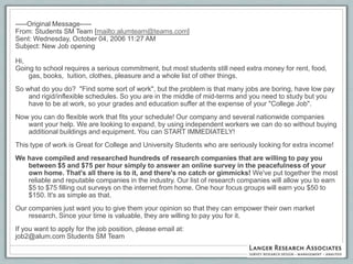 -----Original Message-----
From: Students SM Team [mailto:alumteam@teams.com]
Sent: Wednesday, October 04, 2006 11:27 AM
Subject: New Job opening

Hi,
Going to school requires a serious commitment, but most students still need extra money for rent, food,
    gas, books, tuition, clothes, pleasure and a whole list of other things.
So what do you do? "Find some sort of work", but the problem is that many jobs are boring, have low pay
    and rigid/inflexible schedules. So you are in the middle of mid-terms and you need to study but you
    have to be at work, so your grades and education suffer at the expense of your "College Job".
Now you can do flexible work that fits your schedule! Our company and several nationwide companies
   want your help. We are looking to expand, by using independent workers we can do so without buying
   additional buildings and equipment. You can START IMMEDIATELY!
This type of work is Great for College and University Students who are seriously looking for extra income!
We have compiled and researched hundreds of research companies that are willing to pay you
   between $5 and $75 per hour simply to answer an online survey in the peacefulness of your
   own home. That's all there is to it, and there's no catch or gimmicks! We've put together the most
   reliable and reputable companies in the industry. Our list of research companies will allow you to earn
   $5 to $75 filling out surveys on the internet from home. One hour focus groups will earn you $50 to
   $150. It's as simple as that.
Our companies just want you to give them your opinion so that they can empower their own market
    research. Since your time is valuable, they are willing to pay you for it.
If you want to apply for the job position, please email at:
job2@alum.com Students SM Team
 
