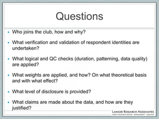 Questions
   Who joins the club, how and why?

   What verification and validation of respondent identities are
    undertaken?

   What logical and QC checks (duration, patterning, data quality)
    are applied?

   What weights are applied, and how? On what theoretical basis
    and with what effect?

   What level of disclosure is provided?

   What claims are made about the data, and how are they
    justified?
 