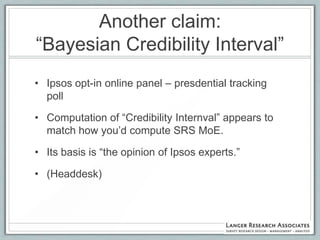 Another claim:
“Bayesian Credibility Interval”
• Ipsos opt-in online panel – presdential tracking
  poll

• Computation of “Credibility Internval” appears to
  match how you‟d compute SRS MoE.

• Its basis is “the opinion of Ipsos experts.”

• (Headdesk)
 