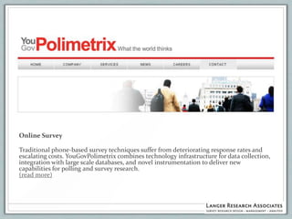 Online Survey

Traditional phone-based survey techniques suffer from deteriorating response rates and
escalating costs. YouGovPolimetrix combines technology infrastructure for data collection,
integration with large scale databases, and novel instrumentation to deliver new
capabilities for polling and survey research.
(read more)
 
