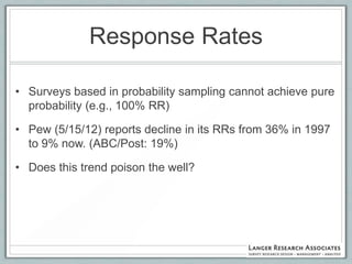 Response Rates

• Surveys based in probability sampling cannot achieve pure
  probability (e.g., 100% RR)

• Pew (5/15/12) reports decline in its RRs from 36% in 1997
  to 9% now. (ABC/Post: 19%)

• Does this trend poison the well?
 