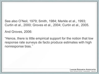 See also O‟Neil, 1979; Smith, 1984; Merkle et al., 1993;
Curtin et al., 2000; Groves et al., 2004; Curtin et al., 2005.

And Groves, 2006:

“Hence, there is little empirical support for the notion that low
response rate surveys de facto produce estimates with high
nonresponse bias.”
 