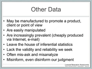 Other Data
• May be manufactured to promote a product,
  client or point of view
• Are easily manipulated
• Are increasingly prevalent (cheaply produced
  via Internet, e-mail)
• Leave the house of inferential statistics
• Lack the validity and reliability we seek
• Often mis-ask and misanalyze
• Misinform, even disinform our judgment
 