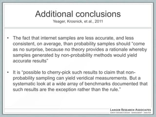 Additional conclusions
                    Yeager, Krosnick, et al., 2011



• The fact that internet samples are less accurate, and less
  consistent, on average, than probability samples should “come
  as no surprise, because no theory provides a rationale whereby
  samples generated by non-probability methods would yield
  accurate results”

• It is “possible to cherry-pick such results to claim that non-
  probability sampling can yield veridical measurements. But a
  systematic look at a wide array of benchmarks documented that
  such results are the exception rather than the rule.”
 