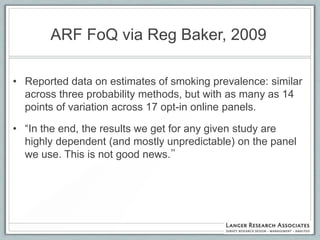ARF FoQ via Reg Baker, 2009

• Reported data on estimates of smoking prevalence: similar
  across three probability methods, but with as many as 14
  points of variation across 17 opt-in online panels.

• “In the end, the results we get for any given study are
  highly dependent (and mostly unpredictable) on the panel
  we use. This is not good news.”
 