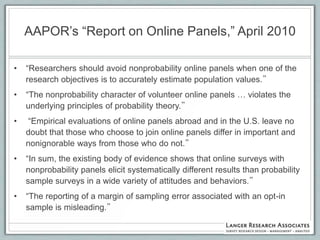 AAPOR‟s “Report on Online Panels,” April 2010

•   “Researchers should avoid nonprobability online panels when one of the
    research objectives is to accurately estimate population values.”
•   “The nonprobability character of volunteer online panels … violates the
    underlying principles of probability theory.”
•   “Empirical evaluations of online panels abroad and in the U.S. leave no
    doubt that those who choose to join online panels differ in important and
    nonignorable ways from those who do not.”
•   “In sum, the existing body of evidence shows that online surveys with
    nonprobability panels elicit systematically different results than probability
    sample surveys in a wide variety of attitudes and behaviors.”
•   “The reporting of a margin of sampling error associated with an opt-in
    sample is misleading.”
 