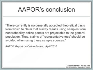 AAPOR‟s conclusion

“There currently is no generally accepted theoretical basis
from which to claim that survey results using samples from
nonprobability online panels are projectable to the general
population. Thus, claims of „representativeness‟ should be
avoided when using these sample sources.”
AAPOR Report on Online Panels, April 2010
 