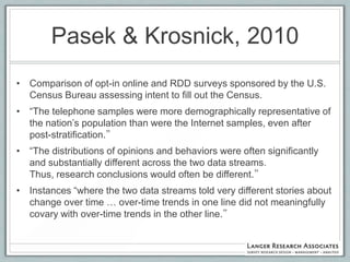 Pasek & Krosnick, 2010
• Comparison of opt-in online and RDD surveys sponsored by the U.S.
  Census Bureau assessing intent to fill out the Census.
• “The telephone samples were more demographically representative of
  the nation‟s population than were the Internet samples, even after
  post-stratification.”
• “The distributions of opinions and behaviors were often significantly
  and substantially different across the two data streams.
  Thus, research conclusions would often be different.”
• Instances “where the two data streams told very different stories about
  change over time … over-time trends in one line did not meaningfully
  covary with over-time trends in the other line.”
 