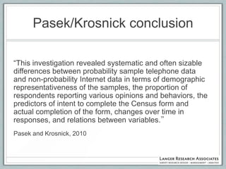 Pasek/Krosnick conclusion

“This investigation revealed systematic and often sizable
differences between probability sample telephone data
and non-probability Internet data in terms of demographic
representativeness of the samples, the proportion of
respondents reporting various opinions and behaviors, the
predictors of intent to complete the Census form and
actual completion of the form, changes over time in
responses, and relations between variables.”
Pasek and Krosnick, 2010
 