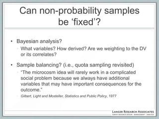 Can non-probability samples
           be „fixed‟?
• Bayesian analysis?
  • What variables? How derived? Are we weighting to the DV
    or its correlates?

• Sample balancing? (i.e., quota sampling revisited)
  • “The microcosm idea will rarely work in a complicated
    social problem because we always have additional
    variables that may have important consequences for the
    outcome.”
  • Gilbert, Light and Mosteller, Statistics and Public Policy, 1977
 