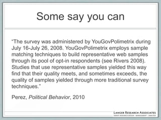 Some say you can

“The survey was administered by YouGovPolimetrix during
July 16-July 26, 2008. YouGovPolimetrix employs sample
matching techniques to build representative web samples
through its pool of opt-in respondents (see Rivers 2008).
Studies that use representative samples yielded this way
find that their quality meets, and sometimes exceeds, the
quality of samples yielded through more traditional survey
techniques.”

Perez, Political Behavior, 2010
 