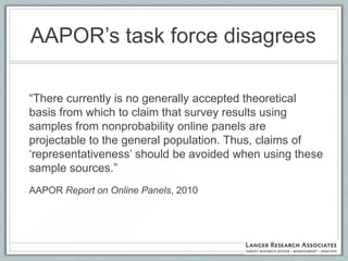 AAPOR‟s task force disagrees

“There currently is no generally accepted theoretical
basis from which to claim that survey results using
samples from nonprobability online panels are
projectable to the general population. Thus, claims of
„representativeness‟ should be avoided when using these
sample sources.”
AAPOR Report on Online Panels, 2010
 