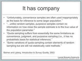 It has company
• “Unfortunately, convenience samples are often used inappropriately
  as the basis for inference to some larger population.”
• “…unlike random samples, purposive samples contain no
  information on how close the sample estimate is to the true value of
  the population parameter.”
• “Quota sampling suffers from essentially the same limitations as
  convenience, judgment, and purposive sampling (i.e., it has no
  probabilistic basis for statistical inference).”
• “Some variations of quota sampling contain elements of random
  sampling but are still not statistically valid methods.”

Biemer and Lyberg, Introduction to Survey Quality, 2003
 
