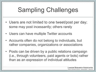 Sampling Challenges
• Users are not limited to one tweet/post per day;
  some may post incessantly; others rarely
• Users can have multiple Twitter accounts
• Accounts often do not belong to individuals, but
  rather companies, organizations or associations
• Posts can be driven by a public relations campaign
  (i.e., through volunteers, paid agents or bots) rather
  than as an expression of individual attitudes
 