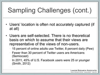 Sampling Challenges (cont.)
• Users‟ location is often not accurately captured (if
  at all)
• Users are self-selected. There is no theoretical
  basis on which to assume that their views are
  representative of the views of non-users.
  • 15 percent of online adults use Twitter, 8 percent daily (Pew)
  • Fewer than 30 percent of Twitter users are Americans
    (Semiocast)
  • In 2011, 45% of U.S. Facebook users were 25 or younger
    (Smith, 2012)
 