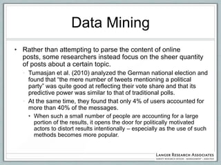 Data Mining
• Rather than attempting to parse the content of online
  posts, some researchers instead focus on the sheer quantity
  of posts about a certain topic.
  • Tumasjan et al. (2010) analyzed the German national election and
    found that “the mere number of tweets mentioning a political
    party” was quite good at reflecting their vote share and that its
    predictive power was similar to that of traditional polls.
  • At the same time, they found that only 4% of users accounted for
    more than 40% of the messages.
    • When such a small number of people are accounting for a large
      portion of the results, it opens the door for politically motivated
      actors to distort results intentionally – especially as the use of such
      methods becomes more popular.
 