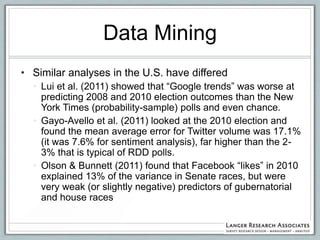 Data Mining
• Similar analyses in the U.S. have differed
  • Lui et al. (2011) showed that “Google trends” was worse at
    predicting 2008 and 2010 election outcomes than the New
    York Times (probability-sample) polls and even chance.
  • Gayo-Avello et al. (2011) looked at the 2010 election and
    found the mean average error for Twitter volume was 17.1%
    (it was 7.6% for sentiment analysis), far higher than the 2-
    3% that is typical of RDD polls.
  • Olson & Bunnett (2011) found that Facebook “likes” in 2010
    explained 13% of the variance in Senate races, but were
    very weak (or slightly negative) predictors of gubernatorial
    and house races
 