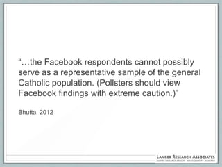 “…the Facebook respondents cannot possibly
serve as a representative sample of the general
Catholic population. (Pollsters should view
Facebook findings with extreme caution.)”

Bhutta, 2012
 