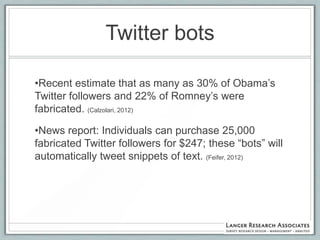 Twitter bots

•Recent estimate that as many as 30% of Obama‟s
Twitter followers and 22% of Romney‟s were
fabricated. (Calzolari, 2012)

•News report: Individuals can purchase 25,000
fabricated Twitter followers for $247; these “bots” will
automatically tweet snippets of text. (Feifer, 2012)
 